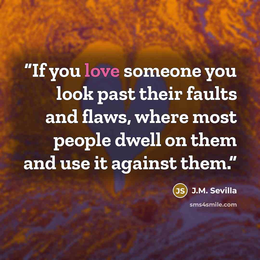 “If you love someone you look past their faults and flaws, where most people dwell on them and use it against them.” quote by J.M. Sevilla