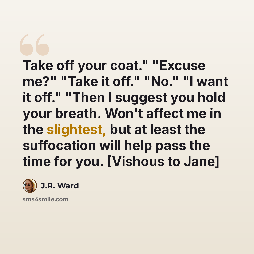 “Take off your coat." "Excuse me?" "Take it off." "No." "I want it off." "Then I suggest you hold your breath. Won't affect me in the slightest, but at least the suffocation will help pass the time for you. [Vishous to Jane]” quote by J.R. Ward