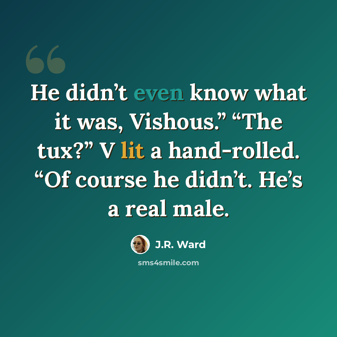 “He didn’t even know what it was, Vishous.” “The tux?” V lit a hand-rolled. “Of course he didn’t. He’s a real male.” quote by J.R. Ward