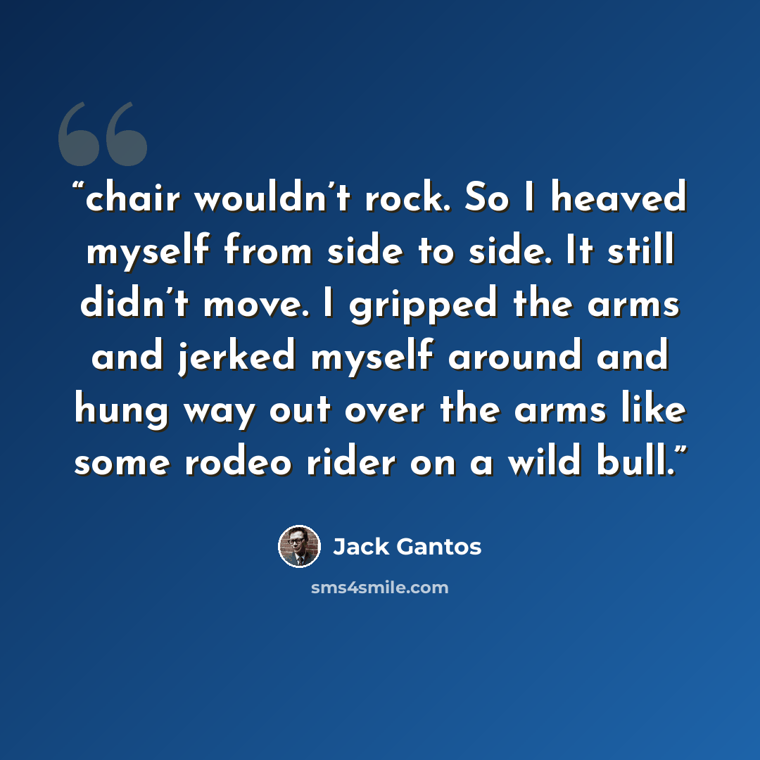 “chair wouldn’t rock. So I heaved myself from side to side. It still didn’t move. I gripped the arms and jerked myself around and hung way out over the arms like some rodeo rider on a wild bull.” quote by Jack Gantos
