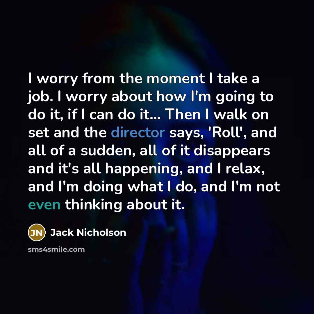 “I worry from the moment I take a job. I worry about how I'm going to do it, if I can do it... Then I walk on set and the director says, 'Roll', and all of a sudden, all of it disappears and it's all happening, and I relax, and I'm doing what I do, and I'm not even thinking about it.” quote by Jack Nicholson