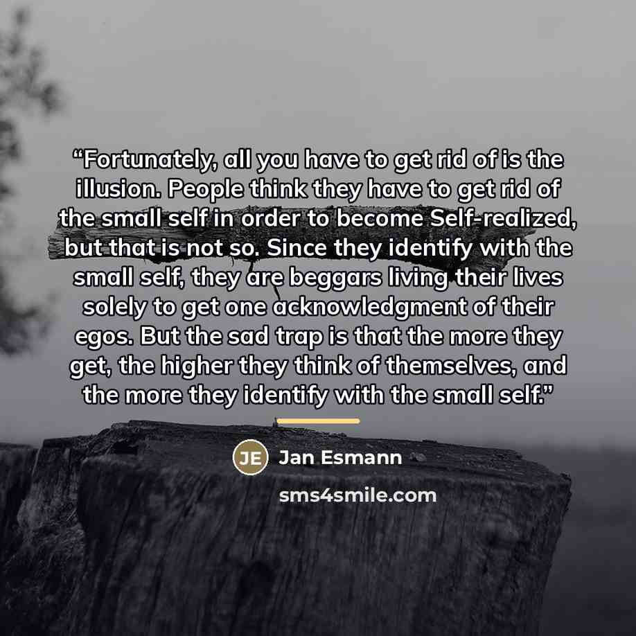 “Fortunately, all you have to get rid of is the illusion. People think they have to get rid of the small self in order to become Self-realized, but that is not so. Since they identify with the small self, they are beggars living their lives solely to get one acknowledgment of their egos. But the…” quote by Jan Esmann