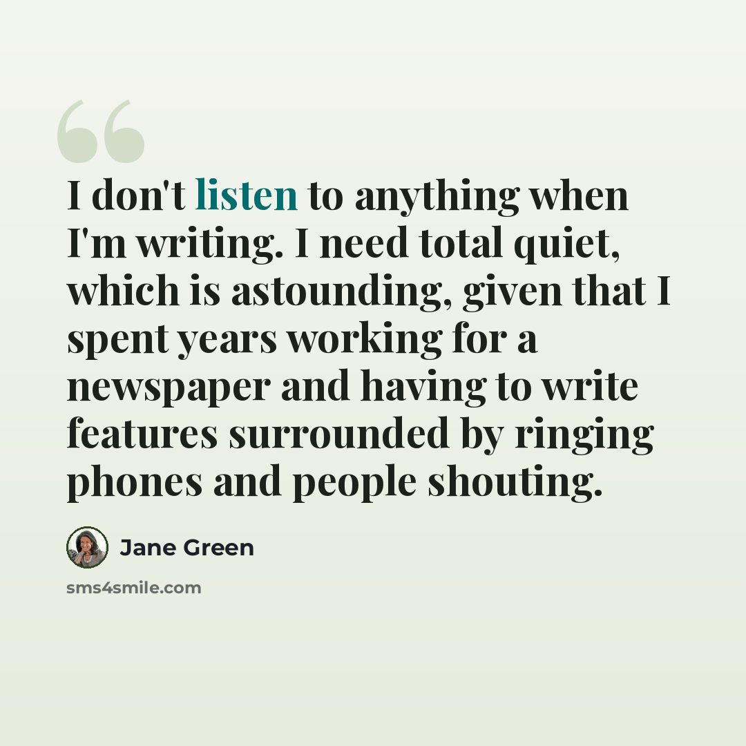 “I don't listen to anything when I'm writing. I need total quiet, which is astounding, given that I spent years working for a newspaper and having to write features surrounded by ringing phones and people shouting.” quote by Jane Green