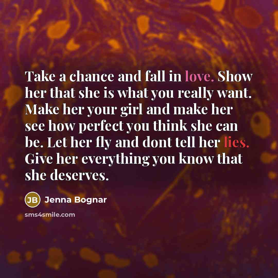 “Take a chance and fall in love. Show her that she is what you really want. Make her your girl and make her see how perfect you think she can be. Let her fly and dont tell her lies. Give her everything you know that she deserves.” quote by Jenna Bognar