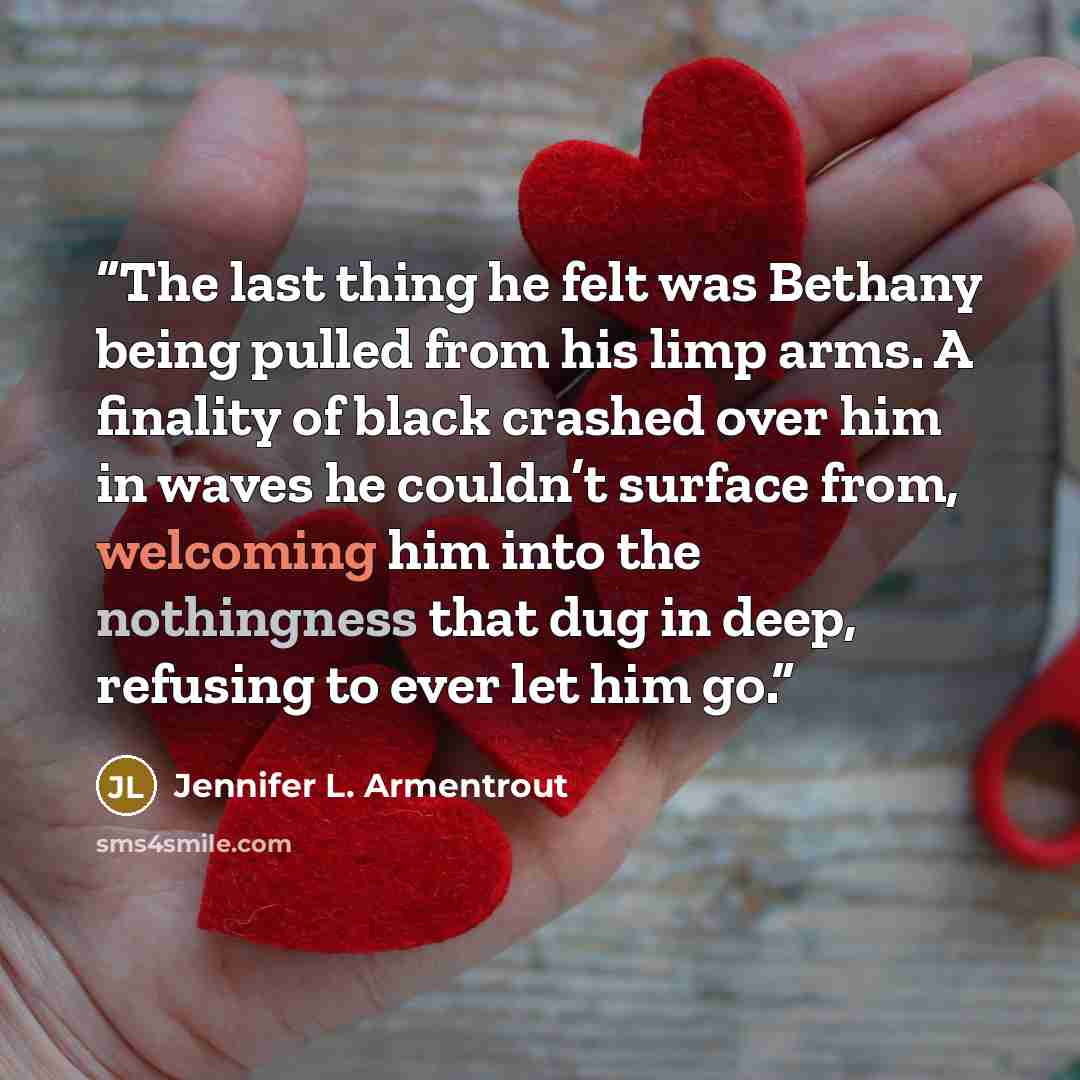 “The last thing he felt was Bethany being pulled from his limp arms. A finality of black crashed over him in waves he couldn’t surface from, welcoming him into the nothingness that dug in deep, refusing to ever let him go.” quote by Jennifer L. Armentrout