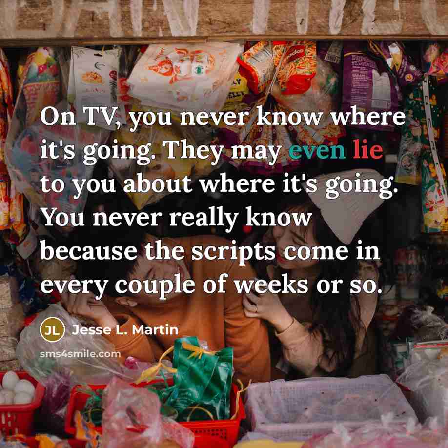 “On TV, you never know where it's going. They may even lie to you about where it's going. You never really know because the scripts come in every couple of weeks or so.” quote by Jesse L. Martin