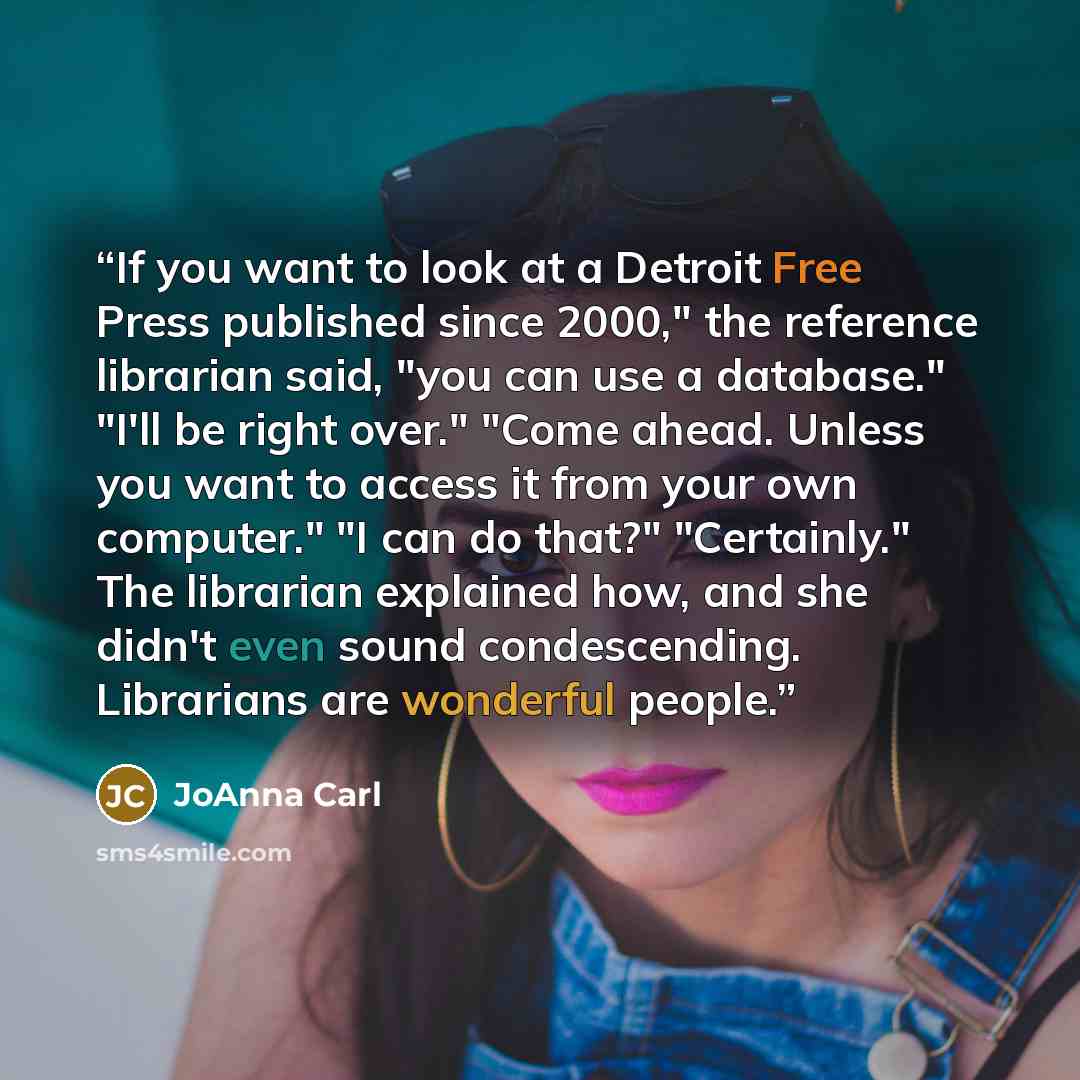 “If you want to look at a Detroit Free Press published since 2000," the reference librarian said, "you can use a database." "I'll be right over." "Come ahead. Unless you want to access it from your own computer." "I can do that?" "Certainly." The librarian explained how, and she didn't even sound…” quote by JoAnna Carl