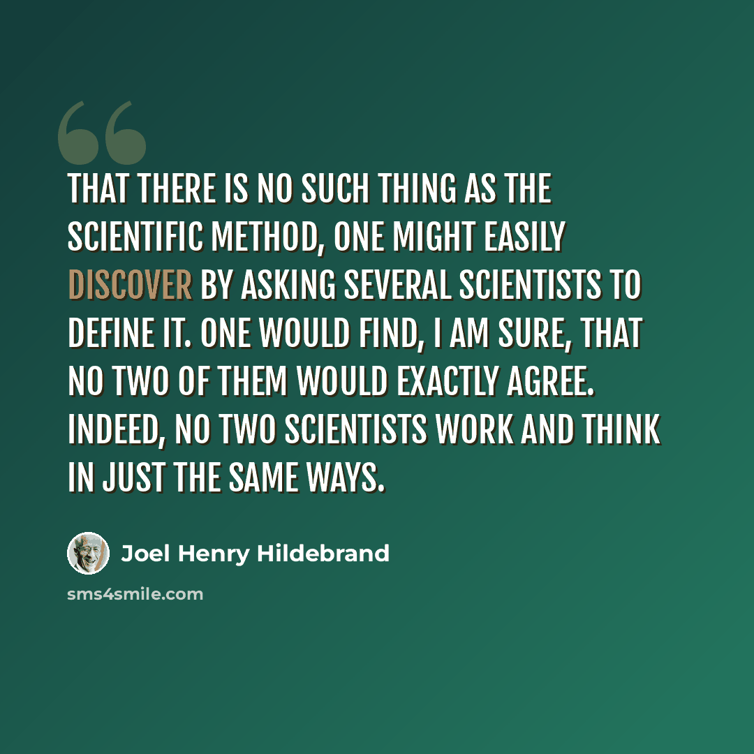 “That there is no such thing as the scientific method, one might easily discover by asking several scientists to define it. One would find, I am sure, that no two of them would exactly agree. Indeed, no two scientists work and think in just the same ways.” quote by Joel Henry Hildebrand