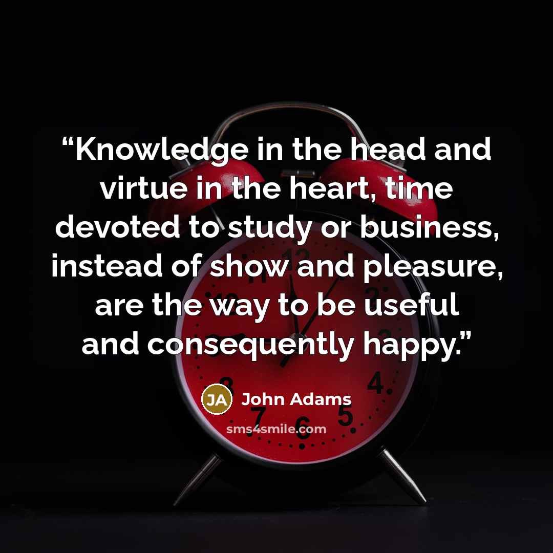 “Knowledge in the head and virtue in the heart, time devoted to study or business, instead of show and pleasure, are the way to be useful and consequently happy.” quote by John Adams