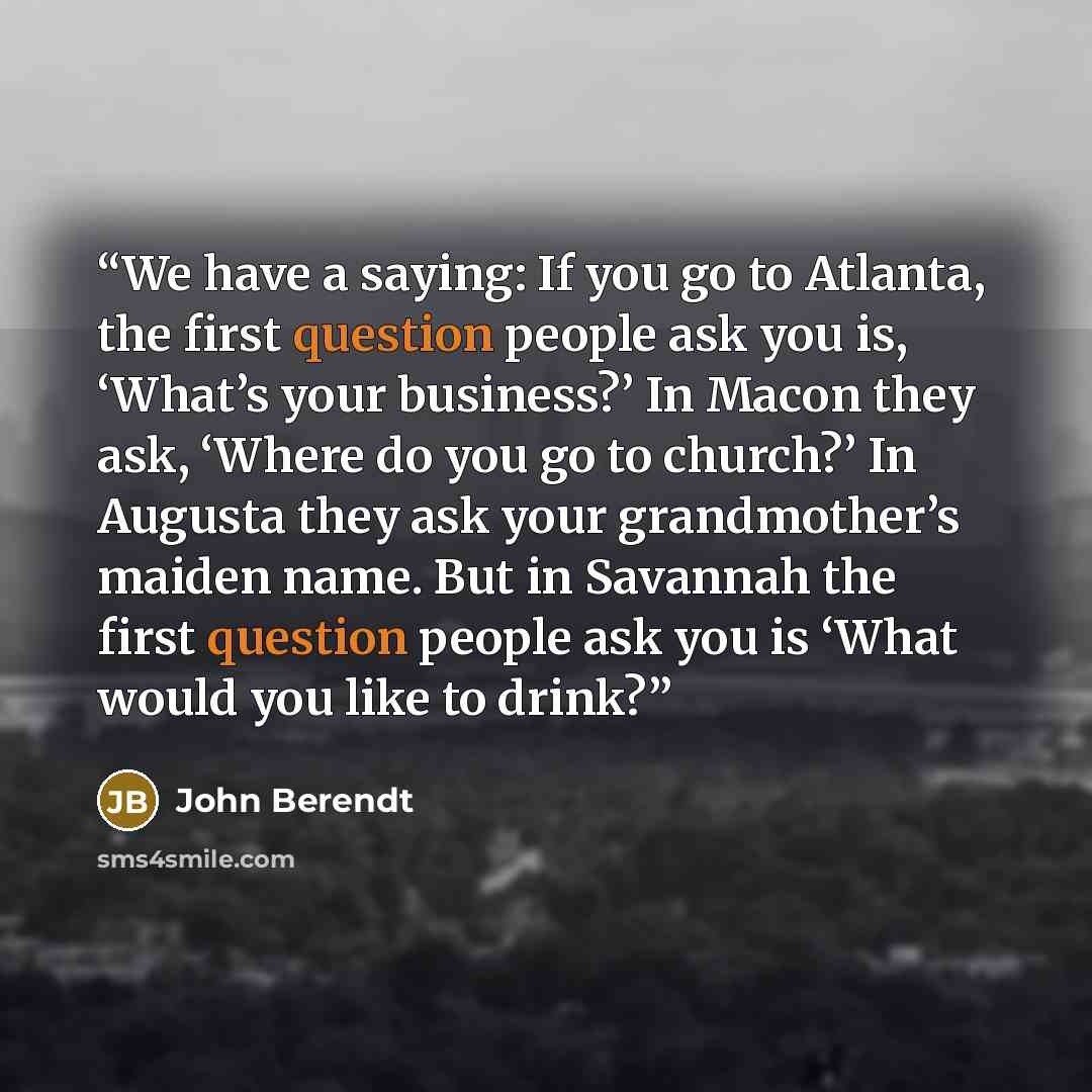 “We have a saying: If you go to Atlanta, the first question people ask you is, ‘What’s your business?’ In Macon they ask, ‘Where do you go to church?’ In Augusta they ask your grandmother’s maiden name. But in Savannah the first question people ask you is ‘What would you like to drink?” quote by John Berendt