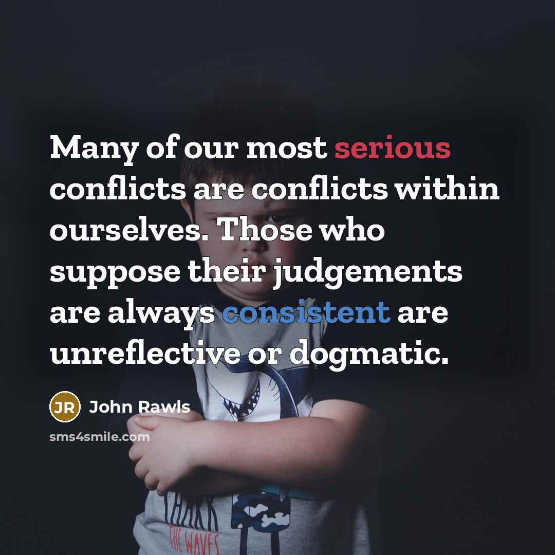 “Many of our most serious conflicts are conflicts within ourselves. Those who suppose their judgements are always consistent are unreflective or dogmatic.” quote by John Rawls