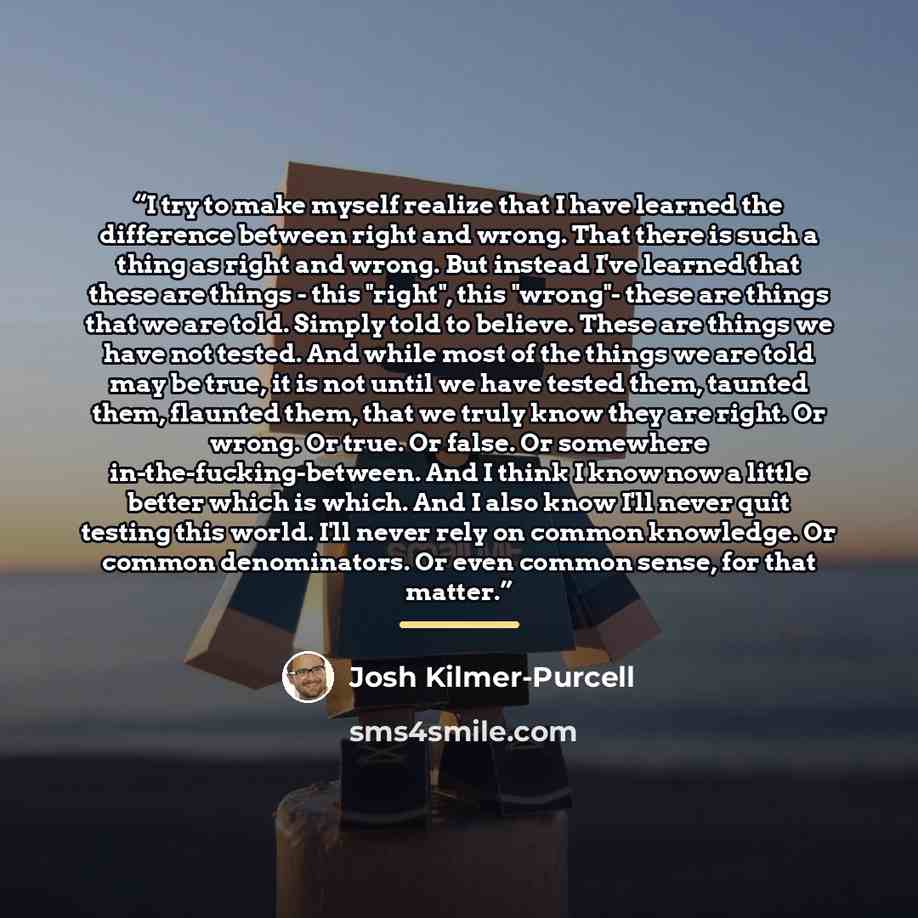 “I try to make myself realize that I have learned the difference between right and wrong. That there is such a thing as right and wrong. But instead I've learned that these are things - this "right", this "wrong"- these are things that we are told. Simply told to believe. These are things we have…” quote by Josh Kilmer-Purcell