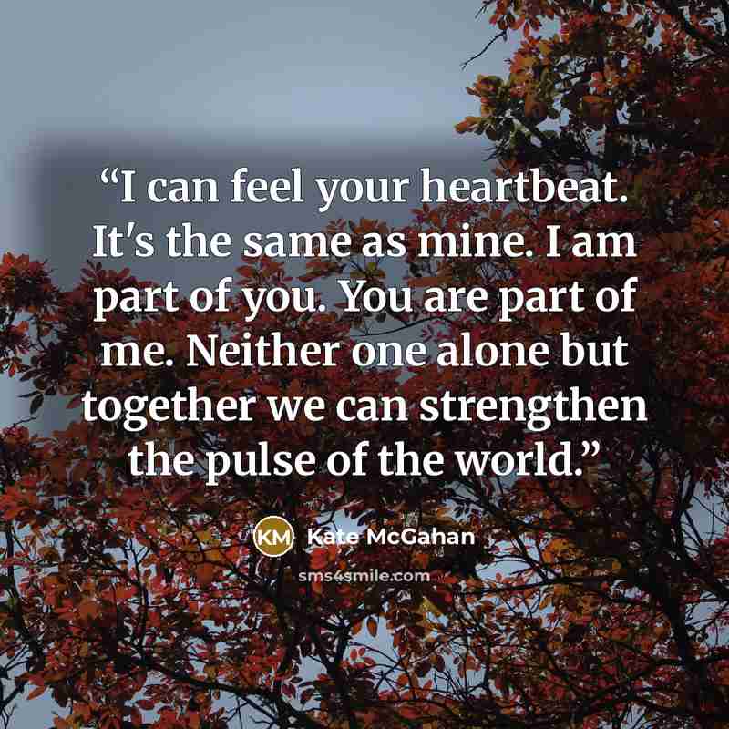 “I can feel your heartbeat. It's the same as mine. I am part of you. You are part of me. Neither one alone but together we can strengthen the pulse of the world.” quote by Kate McGahan