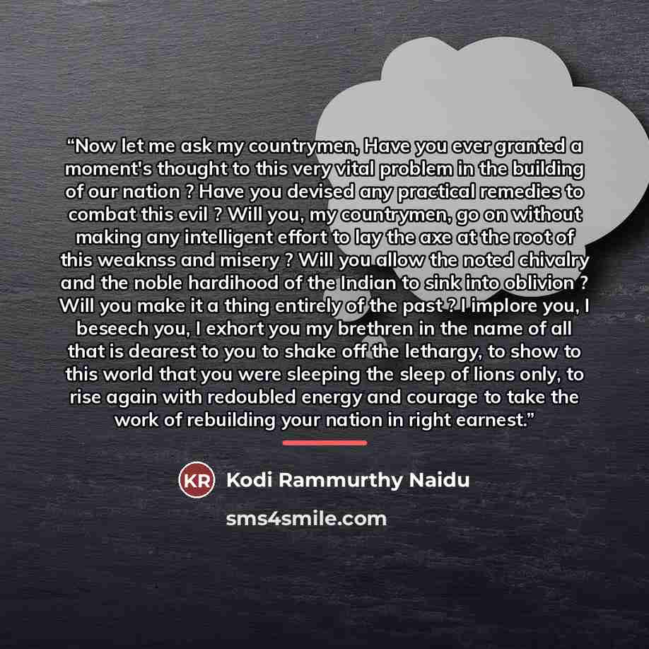“Now let me ask my countrymen, Have you ever granted a moment's thought to this very vital problem in the building of our nation ? Have you devised any practical remedies to combat this evil ? Will you, my countrymen, go on without making any intelligent effort to lay the axe at the root of this…” quote by Kodi Rammurthy Naidu