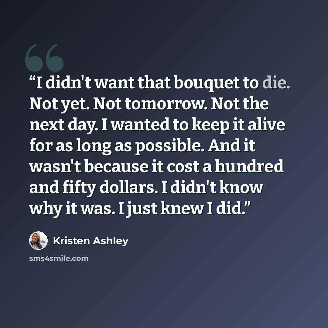 “I didn't want that bouquet to die. Not yet. Not tomorrow. Not the next day. I wanted to keep it alive for as long as possible. And it wasn't because it cost a hundred and fifty dollars. I didn't know why it was. I just knew I did.” quote by Kristen Ashley
