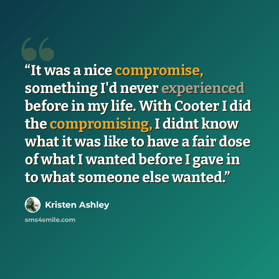 “It was a nice compromise, something I'd never experienced before in my life. With Cooter I did the compromising, I didnt know what it was like to have a fair dose of what I wanted before I gave in to what someone else wanted.” quote by Kristen Ashley