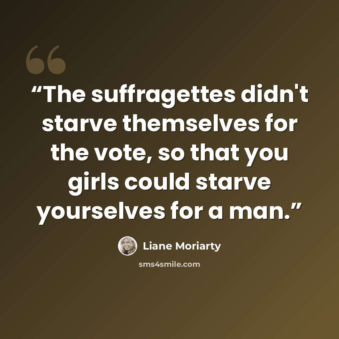 “The suffragettes didn't starve themselves for the vote, so that you girls could starve yourselves for a man.” quote by Liane Moriarty