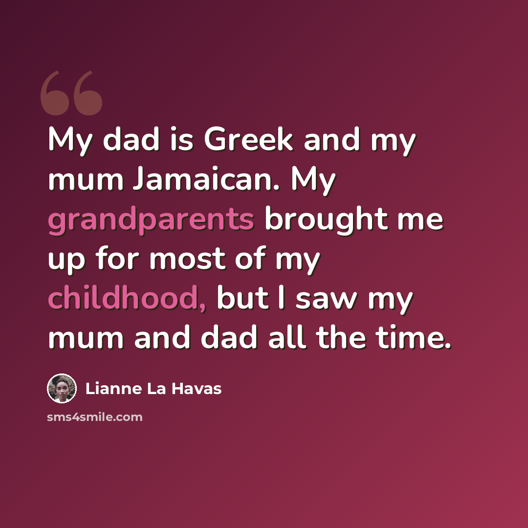“My dad is Greek and my mum Jamaican. My grandparents brought me up for most of my childhood, but I saw my mum and dad all the time.” quote by Lianne La Havas