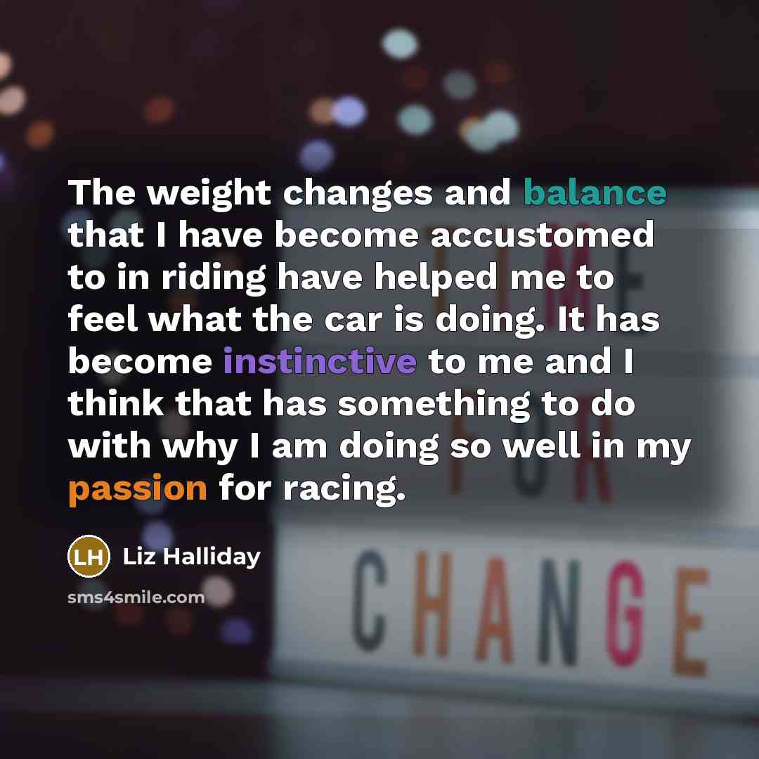 “The weight changes and balance that I have become accustomed to in riding have helped me to feel what the car is doing. It has become instinctive to me and I think that has something to do with why I am doing so well in my passion for racing.” quote by Liz Halliday