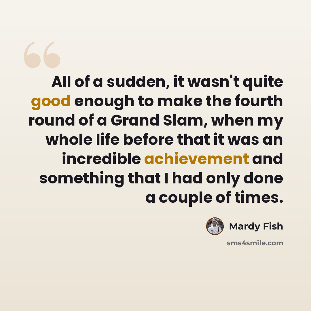 “All of a sudden, it wasn't quite good enough to make the fourth round of a Grand Slam, when my whole life before that it was an incredible achievement and something that I had only done a couple of times.” quote by Mardy Fish