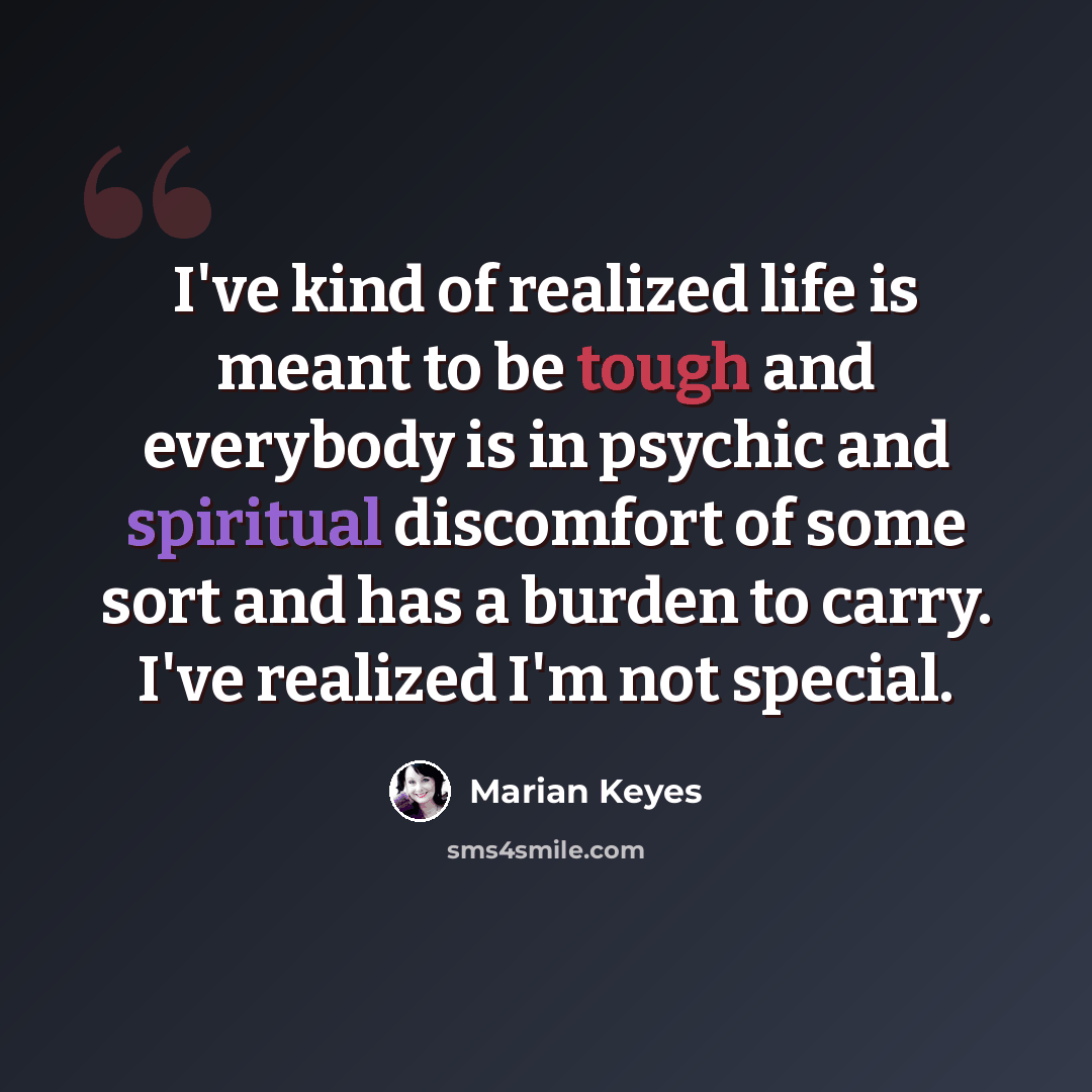 “I've kind of realized life is meant to be tough and everybody is in psychic and spiritual discomfort of some sort and has a burden to carry. I've realized I'm not special.” quote by Marian Keyes