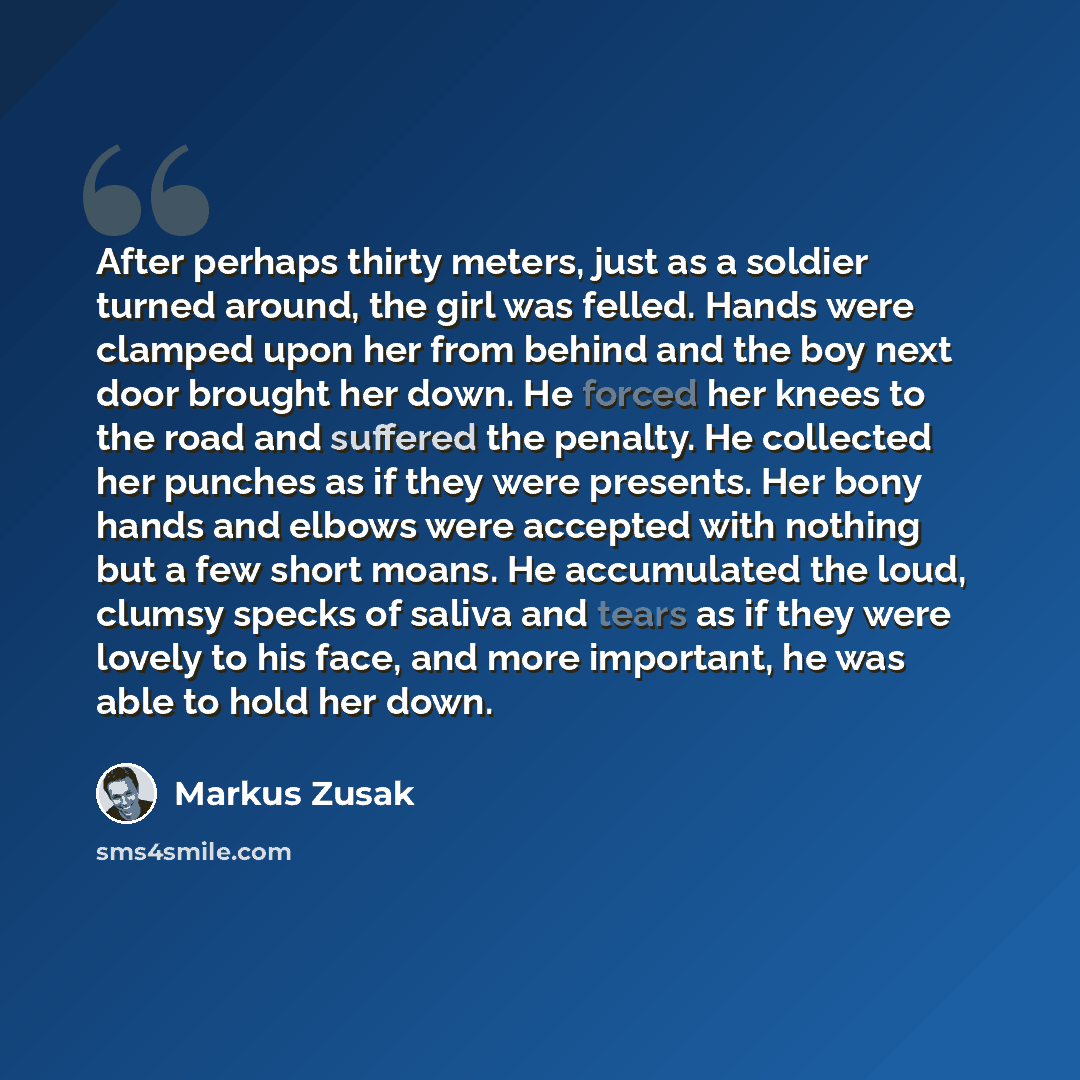 “After perhaps thirty meters, just as a soldier turned around, the girl was felled. Hands were clamped upon her from behind and the boy next door brought her down. He forced her knees to the road and suffered the penalty. He collected her punches as if they were presents. Her bony hands and elbows…” quote by Markus Zusak