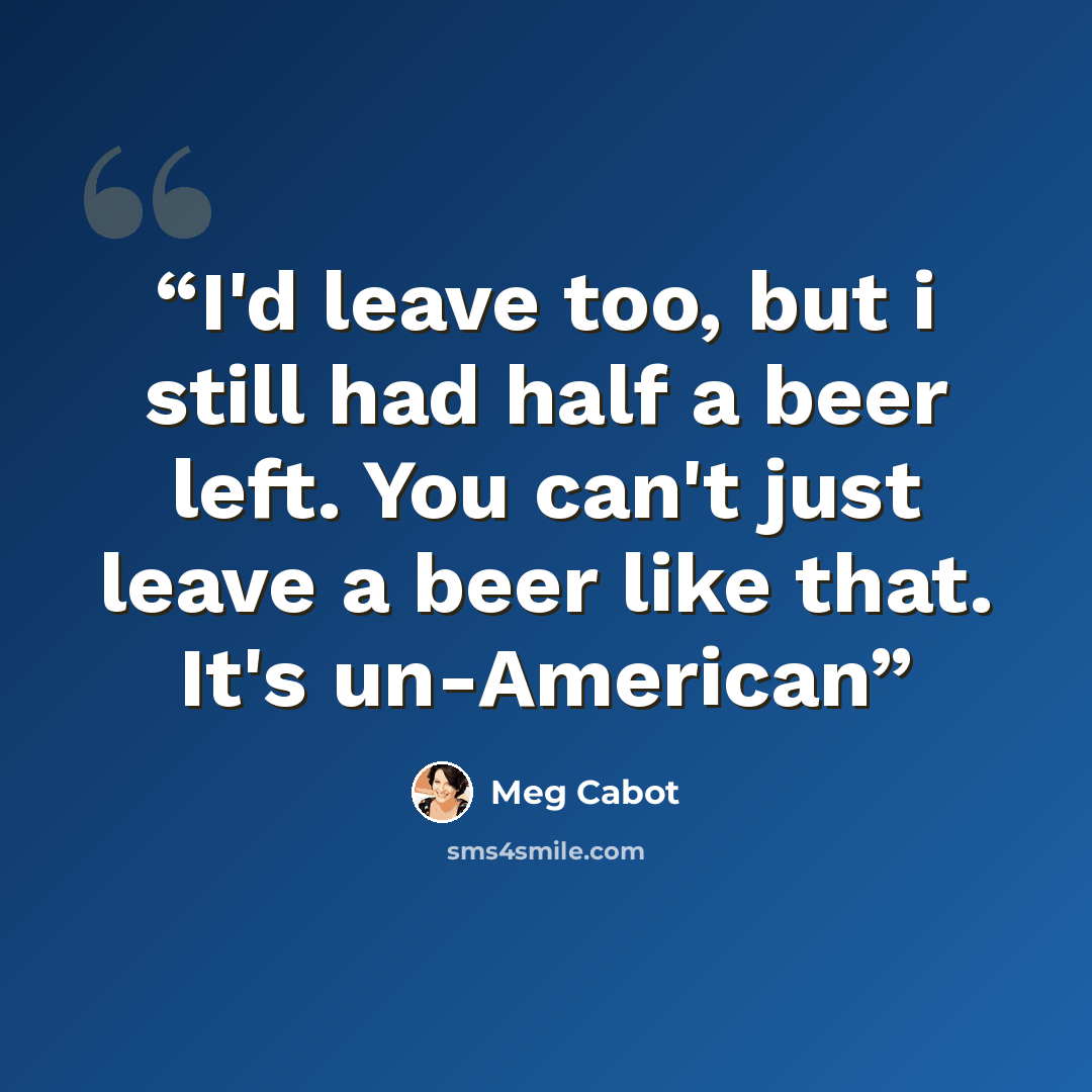 “I'd leave too, but i still had half a beer left. You can't just leave a beer like that. It's un-American” quote by Meg Cabot