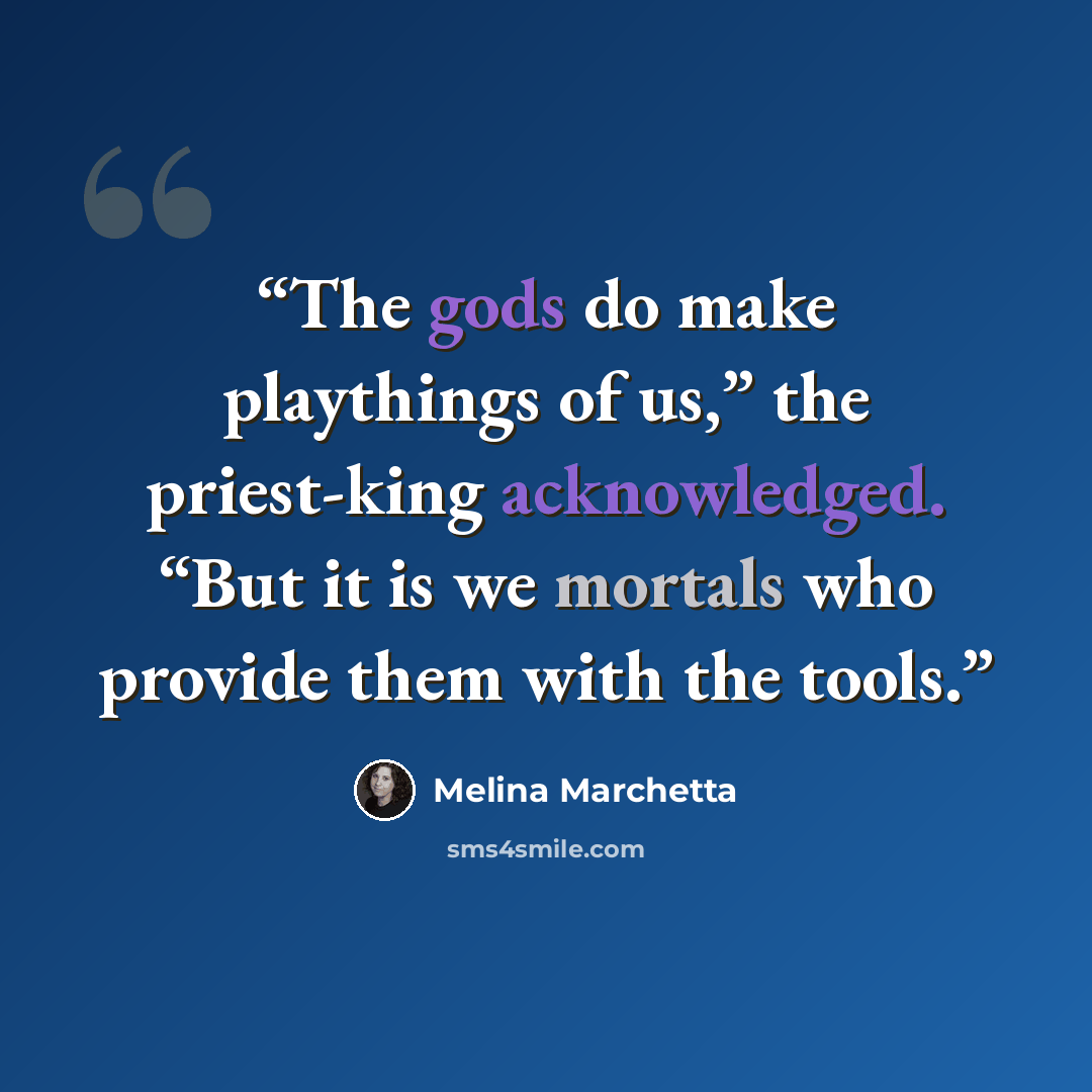 “The gods do make playthings of us,” the priest-king acknowledged. “But it is we mortals who provide them with the tools.” quote by Melina Marchetta