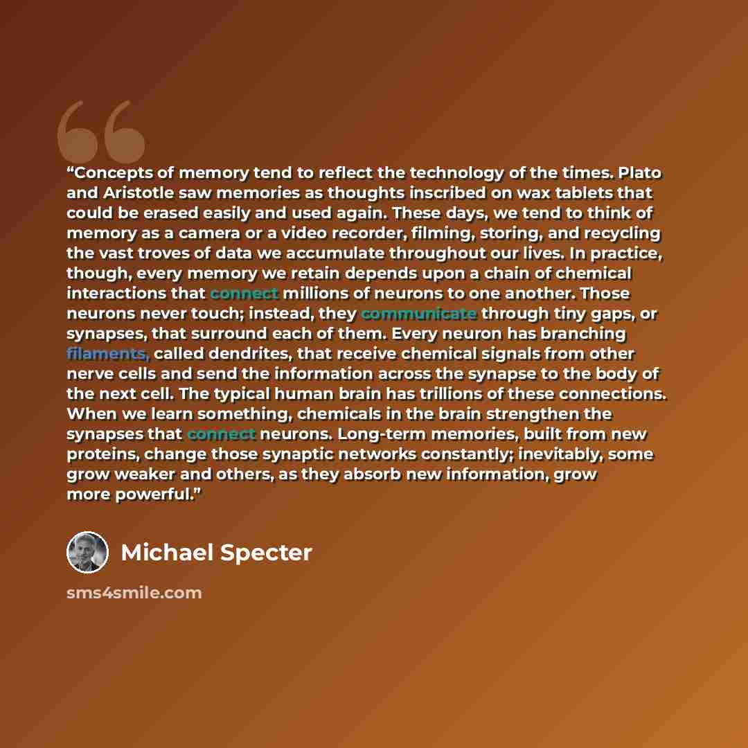 “Concepts of memory tend to reflect the technology of the times. Plato and Aristotle saw memories as thoughts inscribed on wax tablets that could be erased easily and used again. These days, we tend to think of memory as a camera or a video recorder, filming, storing, and recycling the vast troves…” quote by Michael Specter