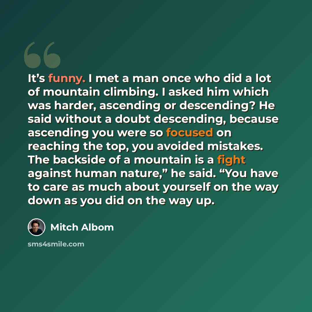 “It’s funny. I met a man once who did a lot of mountain climbing. I asked him which was harder, ascending or descending? He said without a doubt descending, because ascending you were so focused on reaching the top, you avoided mistakes. The backside of a mountain is a fight against human nature,”…” quote by Mitch Albom