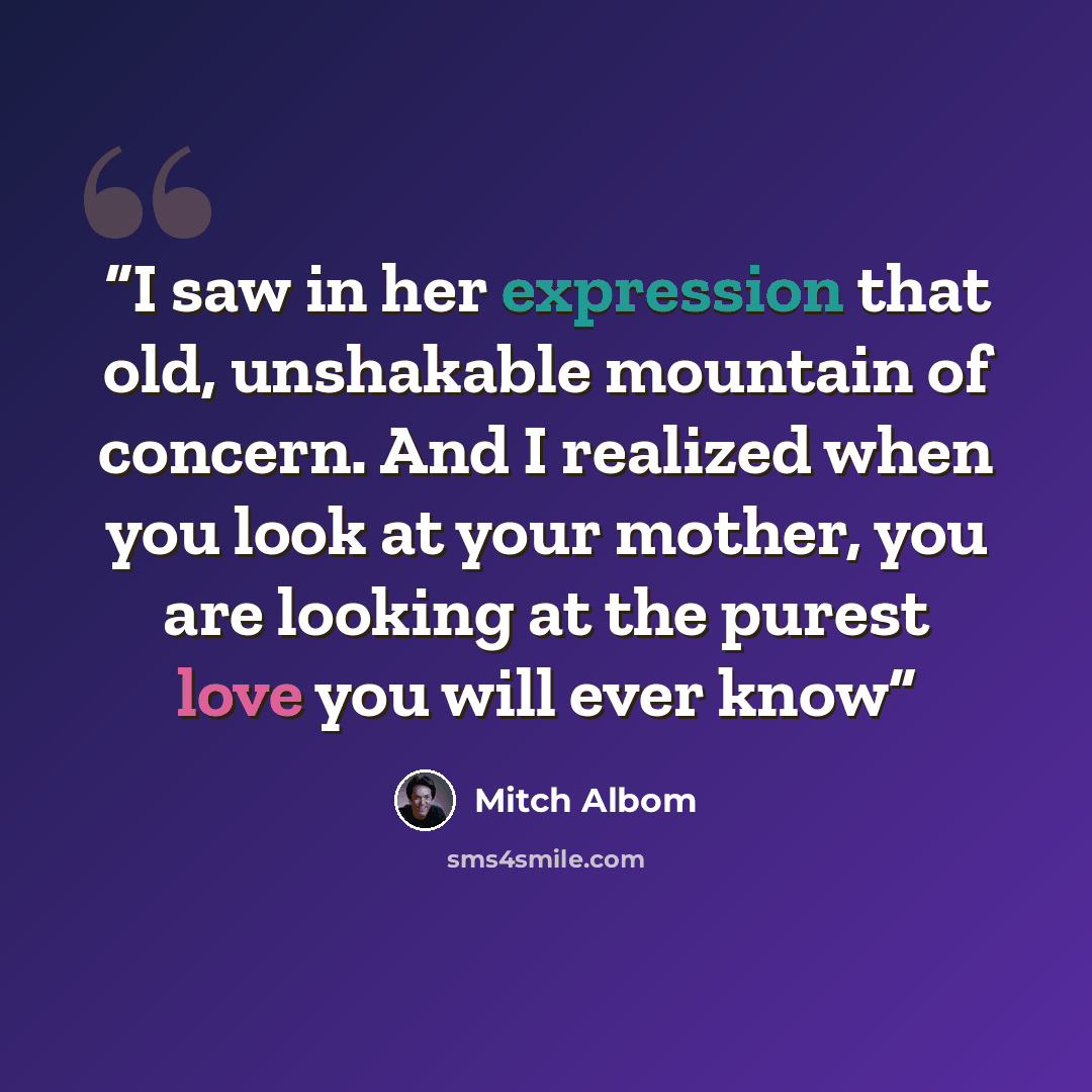 “I saw in her expression that old, unshakable mountain of concern. And I realized when you look at your mother, you are looking at the purest love you will ever know” quote by Mitch Albom