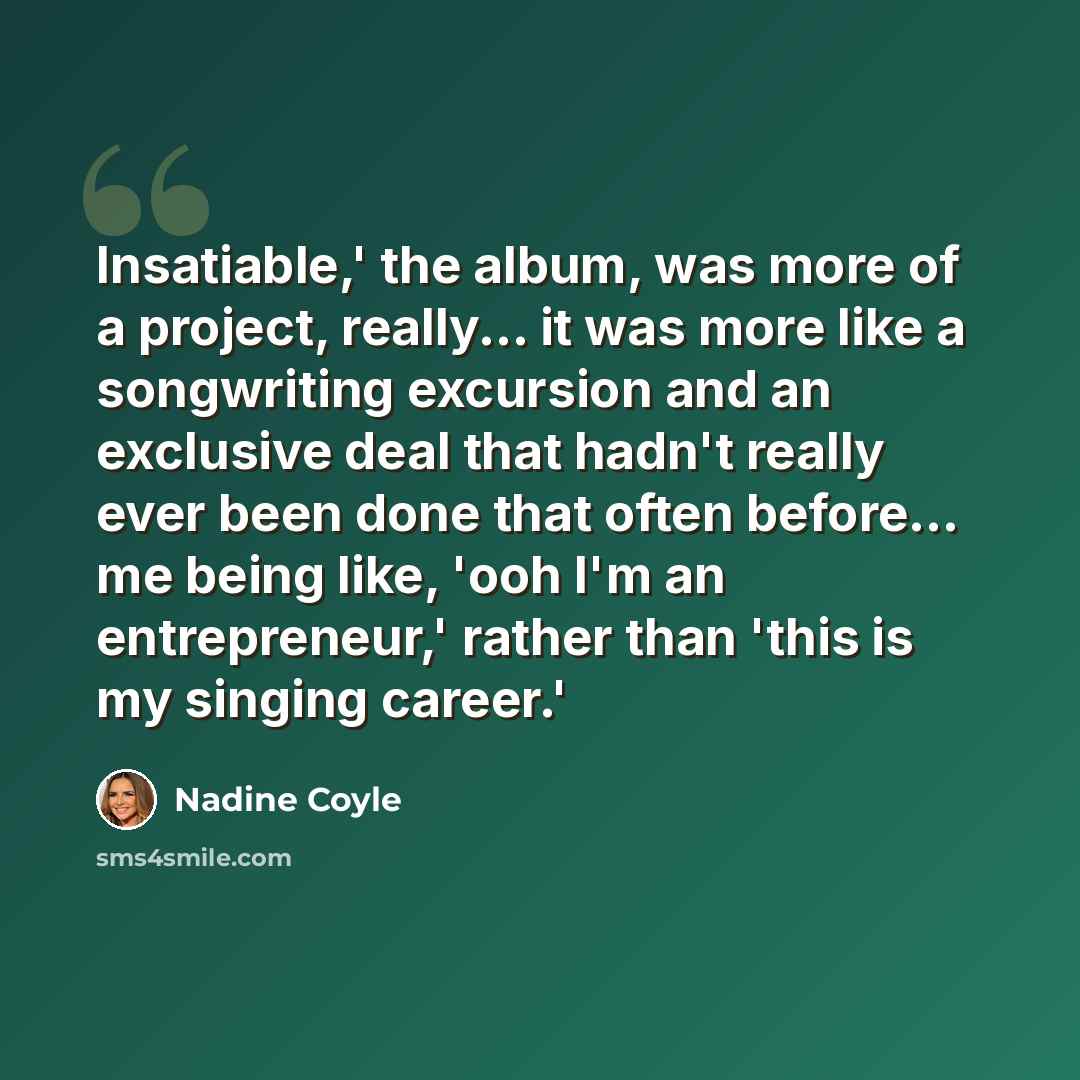 “Insatiable,' the album, was more of a project, really... it was more like a songwriting excursion and an exclusive deal that hadn't really ever been done that often before... me being like, 'ooh I'm an entrepreneur,' rather than 'this is my singing career.'” quote by Nadine Coyle