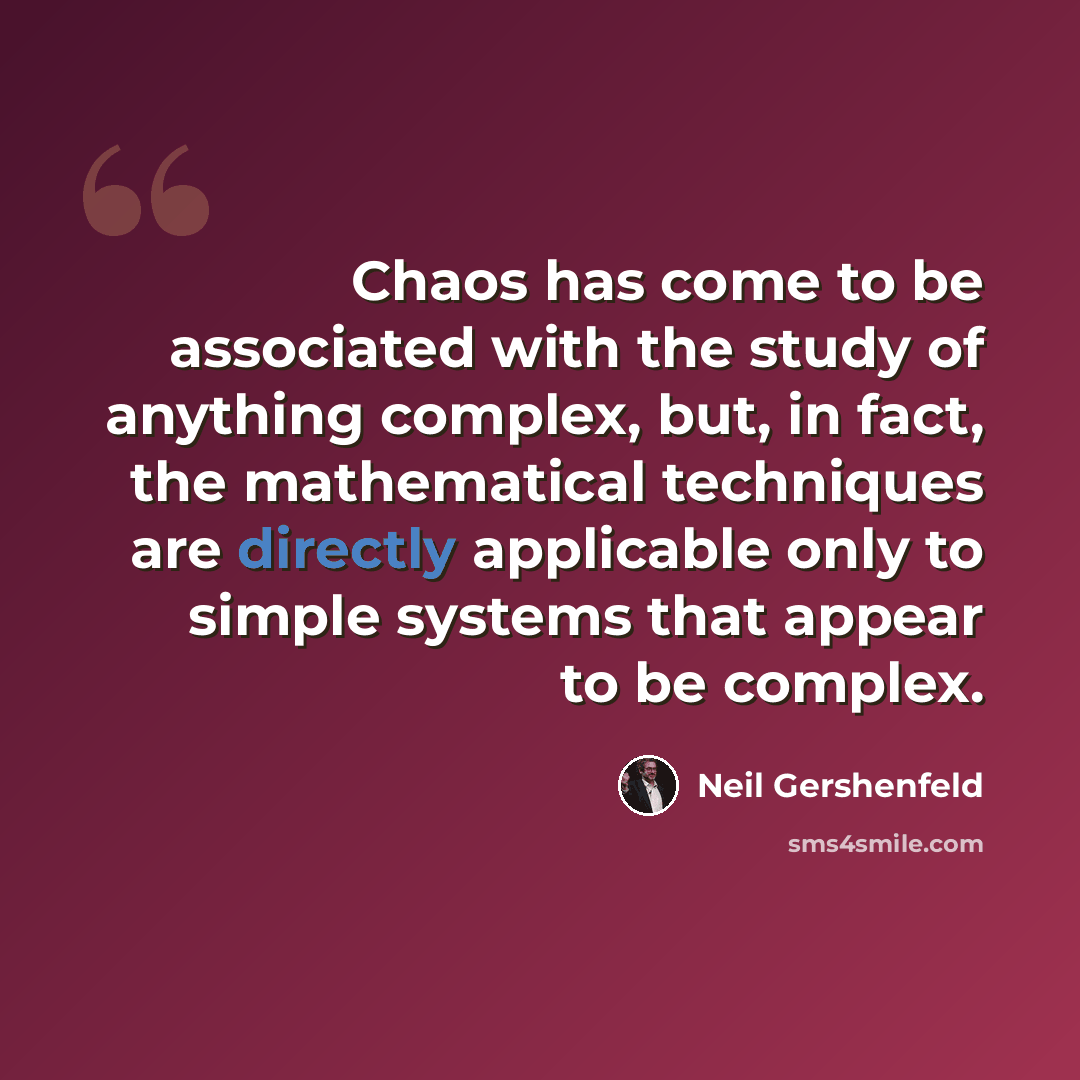 “Chaos has come to be associated with the study of anything complex, but, in fact, the mathematical techniques are directly applicable only to simple systems that appear to be complex.” quote by Neil Gershenfeld