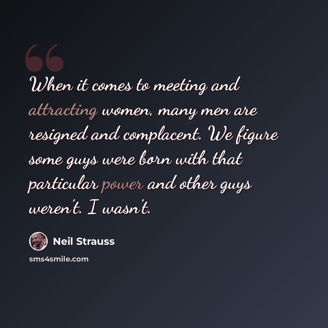 “When it comes to meeting and attracting women, many men are resigned and complacent. We figure some guys were born with that particular power and other guys weren't. I wasn't.” quote by Neil Strauss