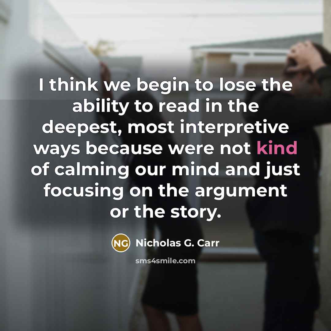“I think we begin to lose the ability to read in the deepest, most interpretive ways because were not kind of calming our mind and just focusing on the argument or the story.” quote by Nicholas G. Carr
