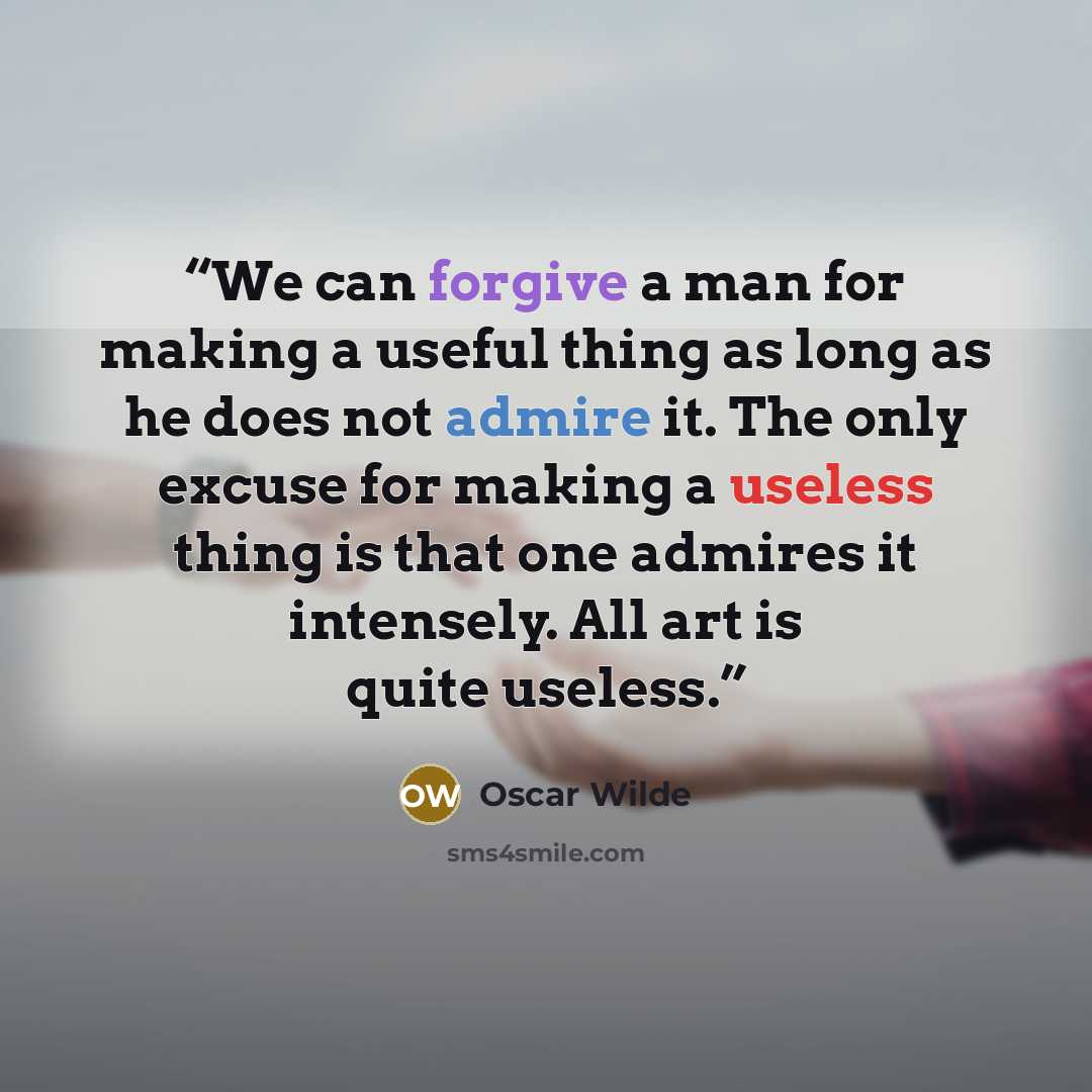 “We can forgive a man for making a useful thing as long as he does not admire it. The only excuse for making a useless thing is that one admires it intensely. All art is quite useless.” quote by Oscar Wilde
