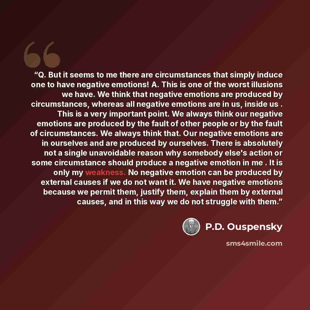 “Q. But it seems to me there are circumstances that simply induce one to have negative emotions! A. This is one of the worst illusions we have. We think that negative emotions are produced by circumstances, whereas all negative emotions are in us, inside us . This is a very important point. We…” quote by P.D. Ouspensky