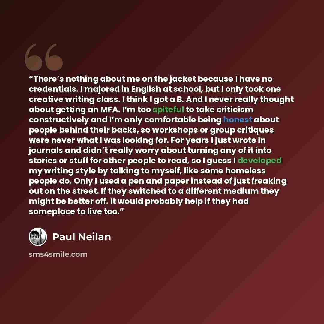 “There’s nothing about me on the jacket because I have no credentials. I majored in English at school, but I only took one creative writing class. I think I got a B. And I never really thought about getting an MFA. I’m too spiteful to take criticism constructively and I’m only comfortable being…” quote by Paul Neilan