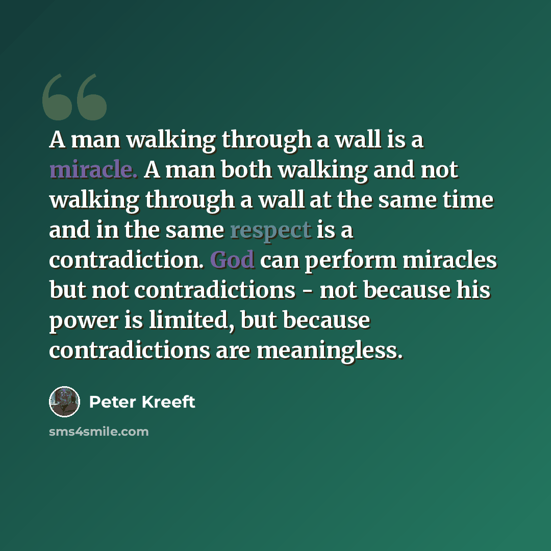 “A man walking through a wall is a miracle. A man both walking and not walking through a wall at the same time and in the same respect is a contradiction. God can perform miracles but not contradictions - not because his power is limited, but because contradictions are meaningless.” quote by Peter Kreeft