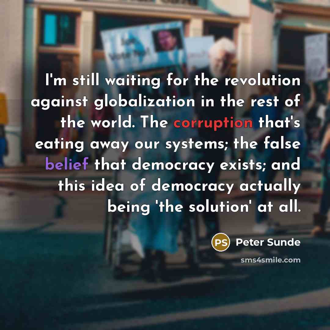 “I'm still waiting for the revolution against globalization in the rest of the world. The corruption that's eating away our systems; the false belief that democracy exists; and this idea of democracy actually being 'the solution' at all.” quote by Peter Sunde