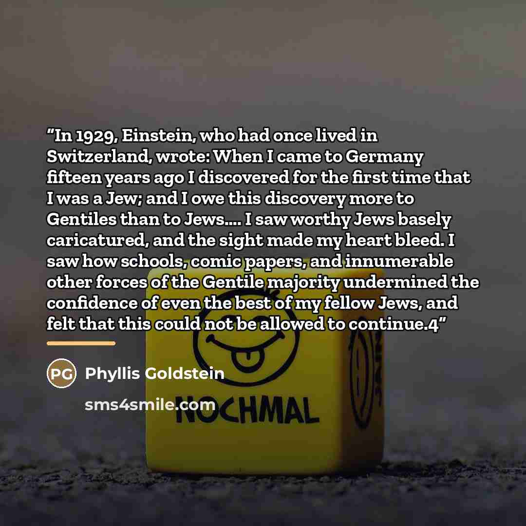 “In 1929, Einstein, who had once lived in Switzerland, wrote: When I came to Germany fifteen years ago I discovered for the first time that I was a Jew; and I owe this discovery more to Gentiles than to Jews…. I saw worthy Jews basely caricatured, and the sight made my heart bleed. I saw how…” quote by Phyllis Goldstein