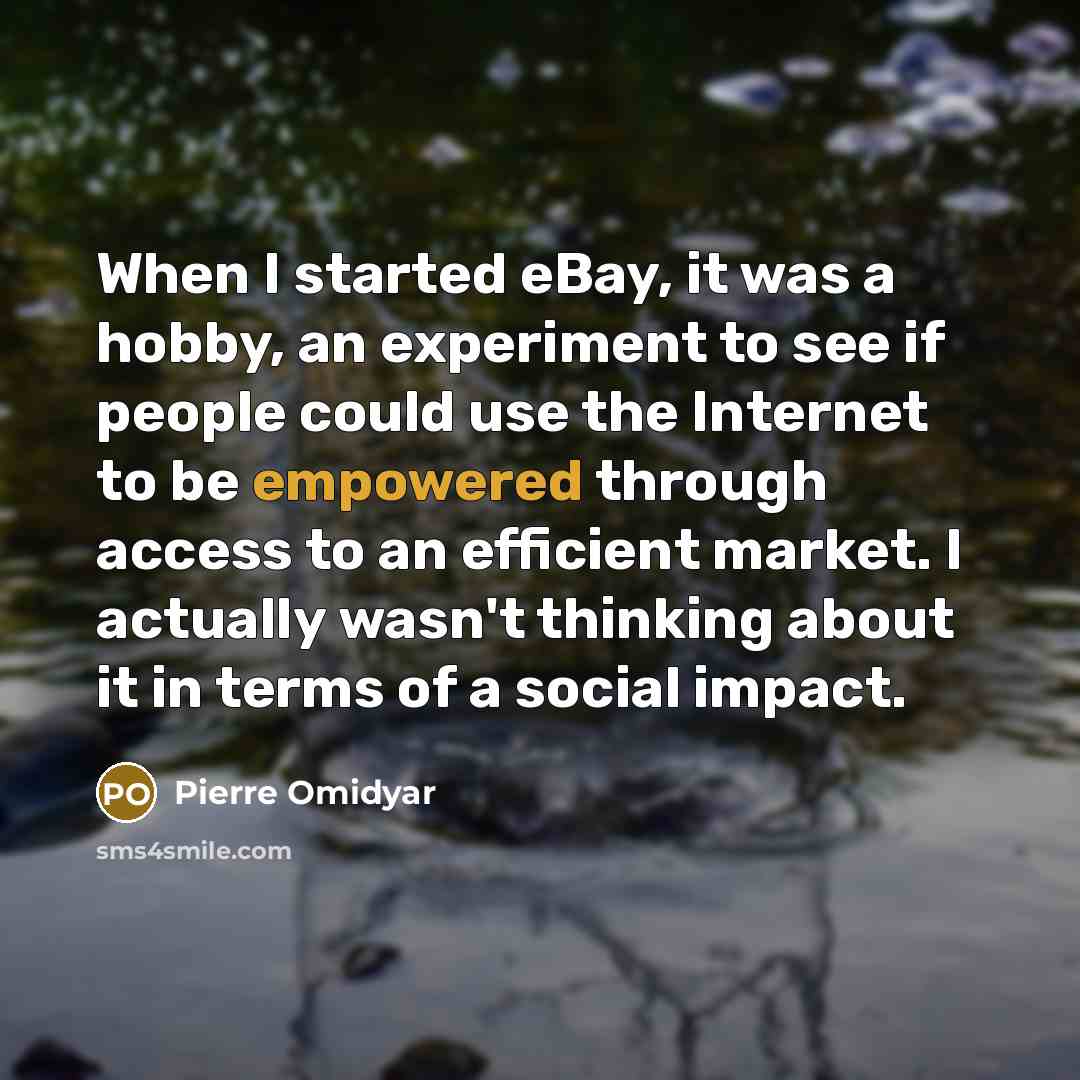 “When I started eBay, it was a hobby, an experiment to see if people could use the Internet to be empowered through access to an efficient market. I actually wasn't thinking about it in terms of a social impact.” quote by Pierre Omidyar