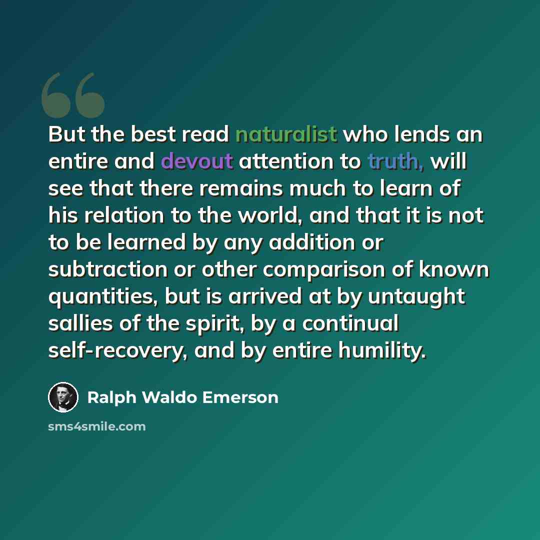 “But the best read naturalist who lends an entire and devout attention to truth, will see that there remains much to learn of his relation to the world, and that it is not to be learned by any addition or subtraction or other comparison of known quantities, but is arrived at by untaught sallies of…” quote by Ralph Waldo Emerson