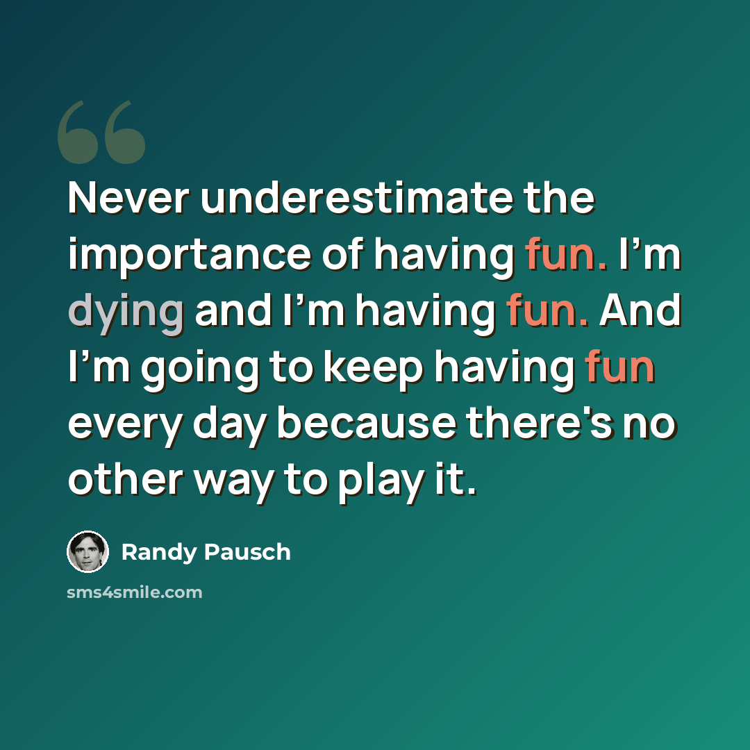 “Never underestimate the importance of having fun. I'm dying and I'm having fun. And I'm going to keep having fun every day because there's no other way to play it.” quote by Randy Pausch
