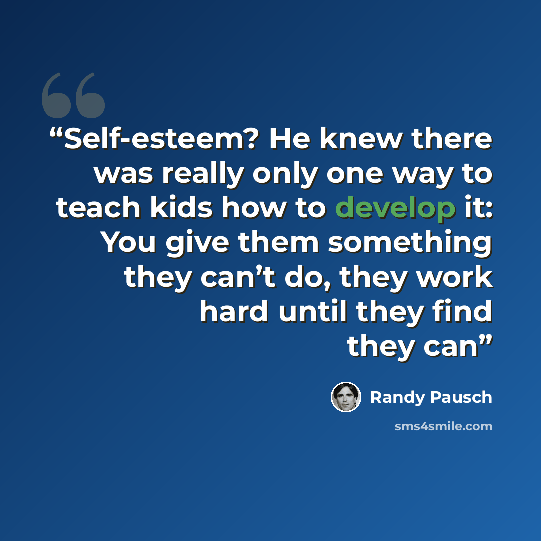 “Self-esteem? He knew there was really only one way to teach kids how to develop it: You give them something they can’t do, they work hard until they find they can” quote by Randy Pausch