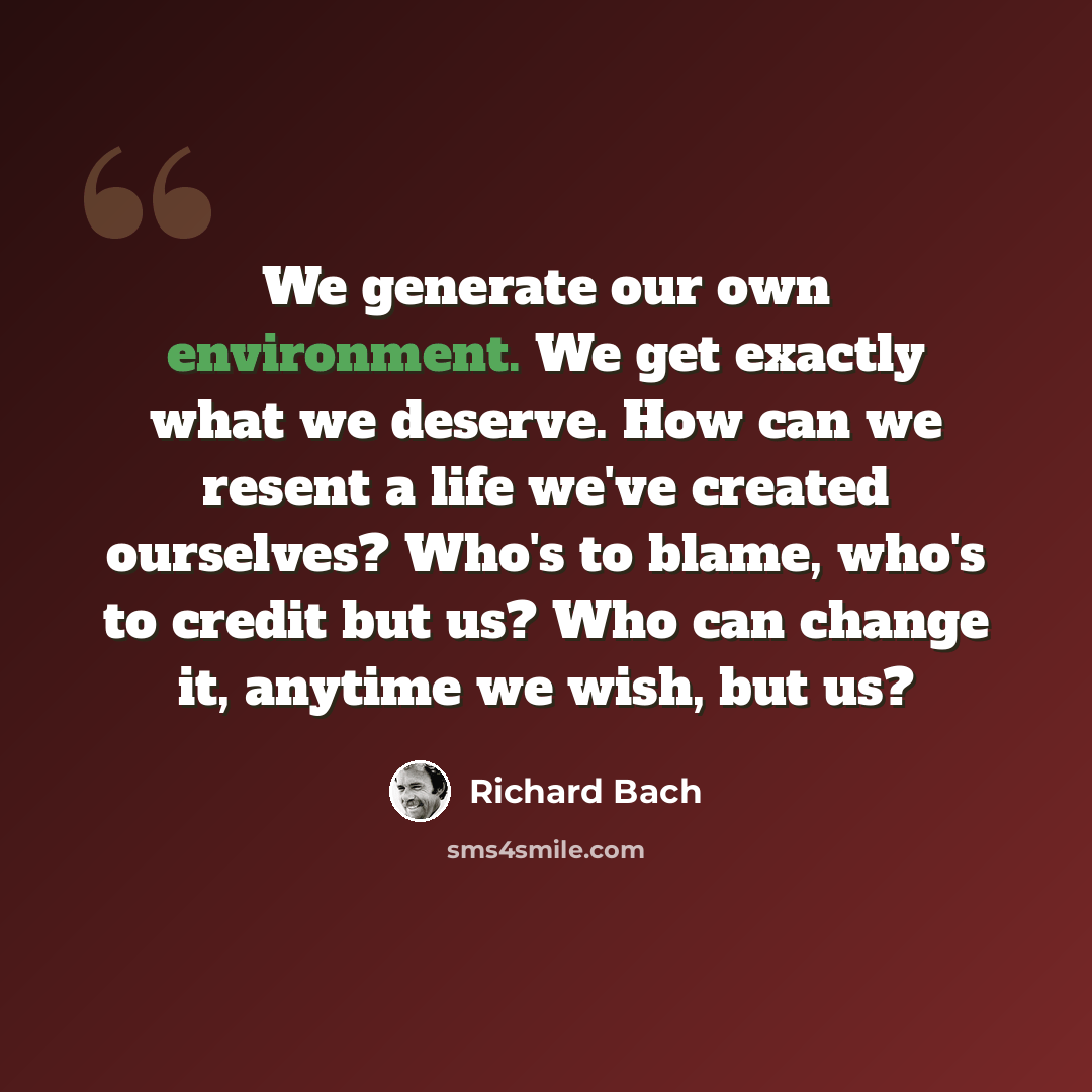 “We generate our own environment. We get exactly what we deserve. How can we resent a life we've created ourselves? Who's to blame, who's to credit but us? Who can change it, anytime we wish, but us?” quote by Richard Bach