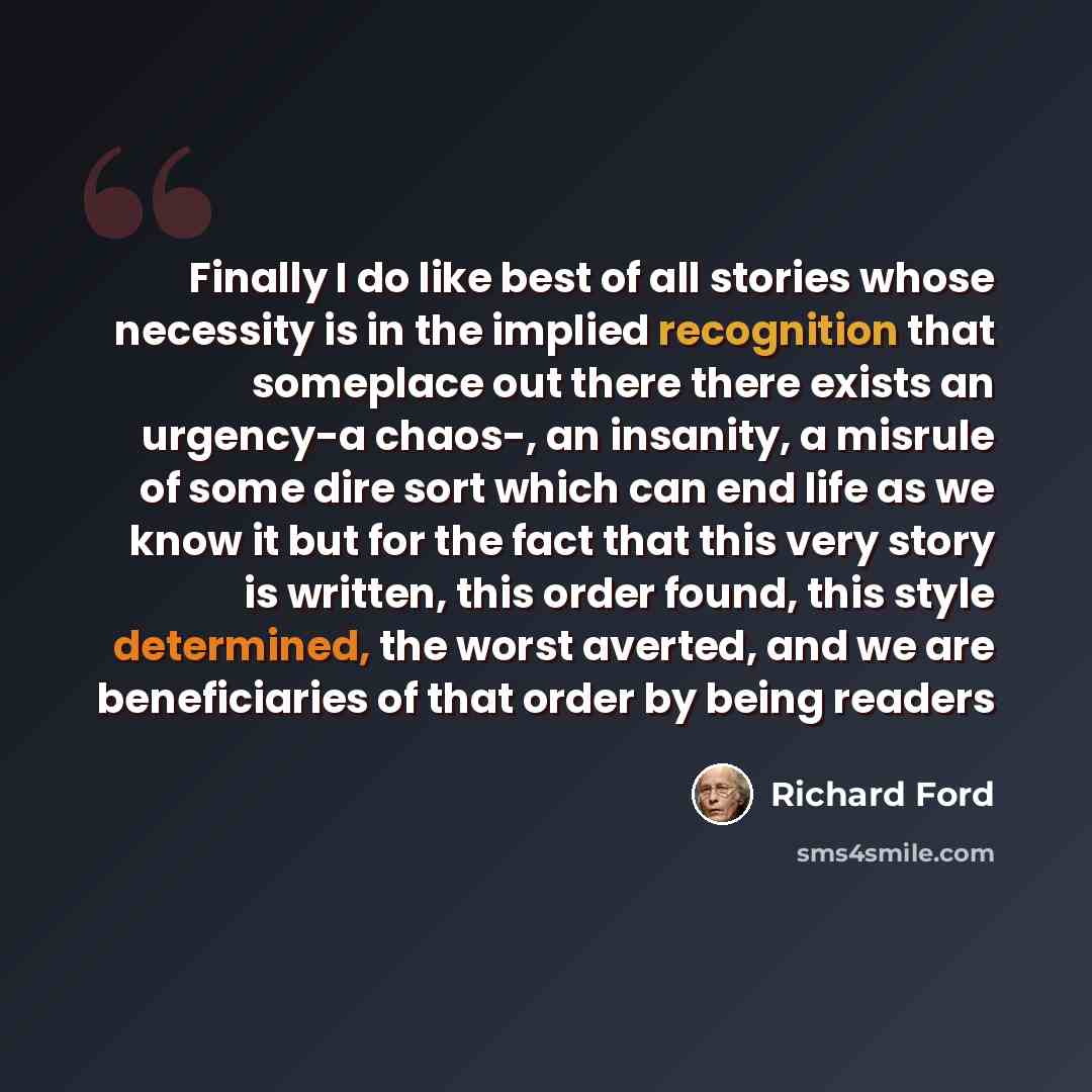 “Finally I do like best of all stories whose necessity is in the implied recognition that someplace out there there exists an urgency-a chaos-, an insanity, a misrule of some dire sort which can end life as we know it but for the fact that this very story is written, this order found, this style…” quote by Richard Ford