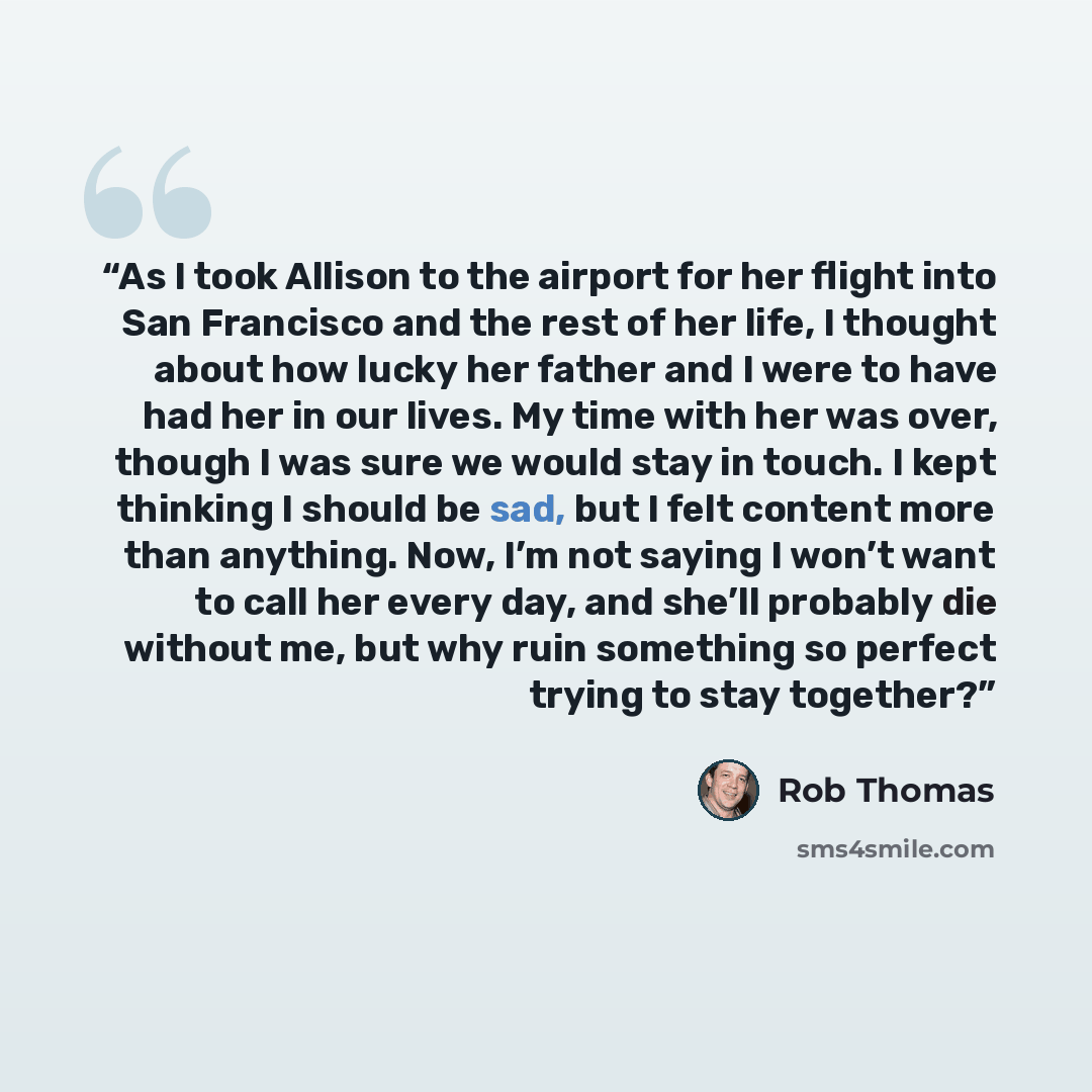 “As I took Allison to the airport for her flight into San Francisco and the rest of her life, I thought about how lucky her father and I were to have had her in our lives. My time with her was over, though I was sure we would stay in touch. I kept thinking I should be sad, but I felt content more…” quote by Rob Thomas