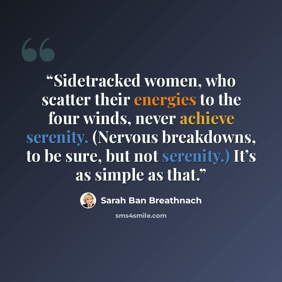“Sidetracked women, who scatter their energies to the four winds, never achieve serenity. (Nervous breakdowns, to be sure, but not serenity.) It’s as simple as that.” quote by Sarah Ban Breathnach