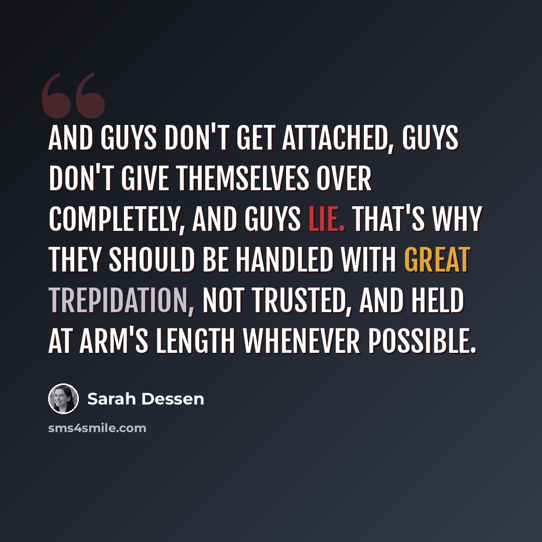 “And guys don't get attached, guys don't give themselves over completely, and guys lie. That's why they should be handled with great trepidation, not trusted, and held at arm's length whenever possible.” quote by Sarah Dessen